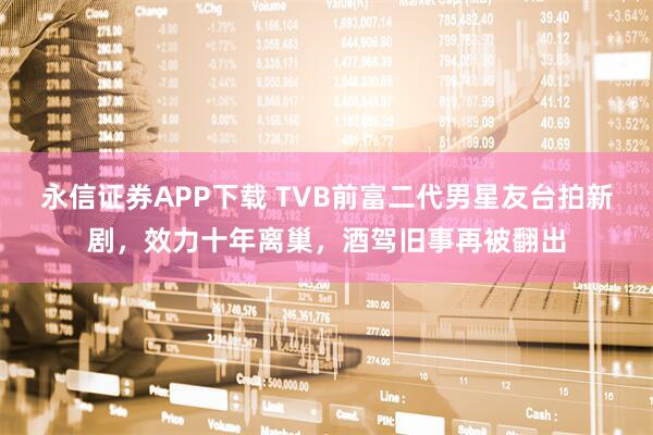 永信证券APP下载 TVB前富二代男星友台拍新剧，效力十年离巢，酒驾旧事再被翻出
