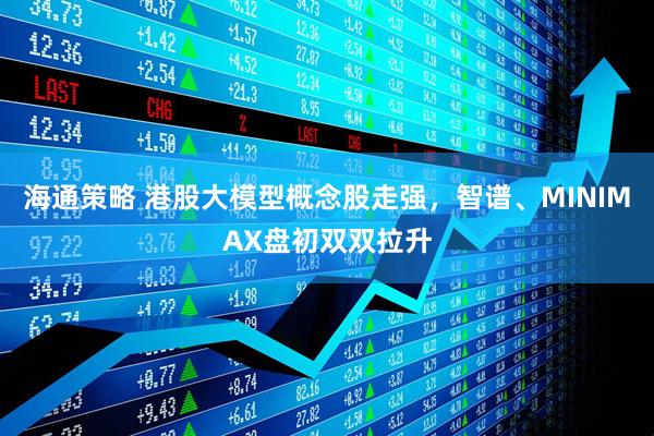 海通策略 港股大模型概念股走强，智谱、MINIMAX盘初双双拉升
