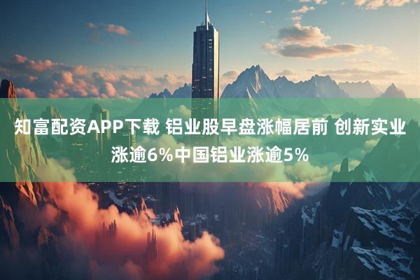 知富配资APP下载 铝业股早盘涨幅居前 创新实业涨逾6%中国铝业涨逾5%