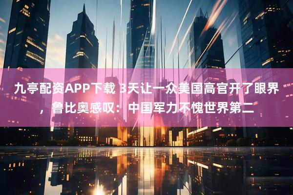 九亭配资APP下载 3天让一众美国高官开了眼界，鲁比奥感叹：中国军力不愧世界第二