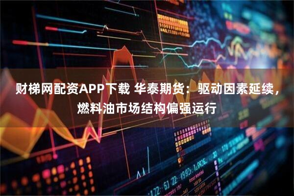 财梯网配资APP下载 华泰期货：驱动因素延续，燃料油市场结构偏强运行