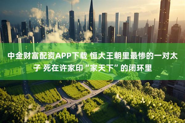 中金财富配资APP下载 恒大王朝里最惨的一对太子 死在许家印“家天下”的闭环里